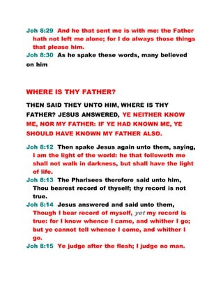 Joh 8:29 And he that sent me is with me: the Father
hath not left me alone; for I do always those things
that please him.
Joh 8:30 As he spake these words, many believed
on him
WHERE IS THY FATHER?
THEN SAID THEY UNTO HIM, WHERE IS THY
FATHER? JESUS ANSWERED, YE NEITHER KNOW
ME, NOR MY FATHER: IF YE HAD KNOWN ME, YE
SHOULD HAVE KNOWN MY FATHER ALSO.
Joh 8:12 Then spake Jesus again unto them, saying,
I am the light of the world: he that followeth me
shall not walk in darkness, but shall have the light
of life.
Joh 8:13 The Pharisees therefore said unto him,
Thou bearest record of thyself; thy record is not
true.
Joh 8:14 Jesus answered and said unto them,
Though I bear record of myself, yet my record is
true: for I know whence I came, and whither I go;
but ye cannot tell whence I come, and whither I
go.
Joh 8:15 Ye judge after the flesh; I judge no man.
 