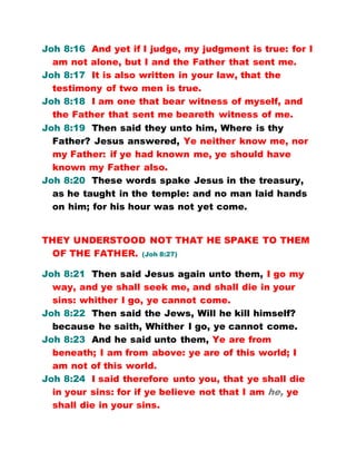 Joh 8:16 And yet if I judge, my judgment is true: for I
am not alone, but I and the Father that sent me.
Joh 8:17 It is also written in your law, that the
testimony of two men is true.
Joh 8:18 I am one that bear witness of myself, and
the Father that sent me beareth witness of me.
Joh 8:19 Then said they unto him, Where is thy
Father? Jesus answered, Ye neither know me, nor
my Father: if ye had known me, ye should have
known my Father also.
Joh 8:20 These words spake Jesus in the treasury,
as he taught in the temple: and no man laid hands
on him; for his hour was not yet come.
THEY UNDERSTOOD NOT THAT HE SPAKE TO THEM
OF THE FATHER. (Joh 8:27)
Joh 8:21 Then said Jesus again unto them, I go my
way, and ye shall seek me, and shall die in your
sins: whither I go, ye cannot come.
Joh 8:22 Then said the Jews, Will he kill himself?
because he saith, Whither I go, ye cannot come.
Joh 8:23 And he said unto them, Ye are from
beneath; I am from above: ye are of this world; I
am not of this world.
Joh 8:24 I said therefore unto you, that ye shall die
in your sins: for if ye believe not that I am he, ye
shall die in your sins.
 