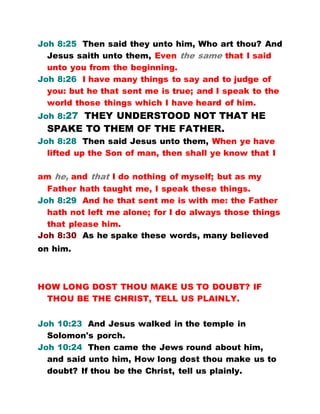 Joh 8:25 Then said they unto him, Who art thou? And
Jesus saith unto them, Even the same that I said
unto you from the beginning.
Joh 8:26 I have many things to say and to judge of
you: but he that sent me is true; and I speak to the
world those things which I have heard of him.
Joh 8:27 THEY UNDERSTOOD NOT THAT HE
SPAKE TO THEM OF THE FATHER.
Joh 8:28 Then said Jesus unto them, When ye have
lifted up the Son of man, then shall ye know that I
am he, and that I do nothing of myself; but as my
Father hath taught me, I speak these things.
Joh 8:29 And he that sent me is with me: the Father
hath not left me alone; for I do always those things
that please him.
Joh 8:30 As he spake these words, many believed
on him.
HOW LONG DOST THOU MAKE US TO DOUBT? IF
THOU BE THE CHRIST, TELL US PLAINLY.
Joh 10:23 And Jesus walked in the temple in
Solomon's porch.
Joh 10:24 Then came the Jews round about him,
and said unto him, How long dost thou make us to
doubt? If thou be the Christ, tell us plainly.
 