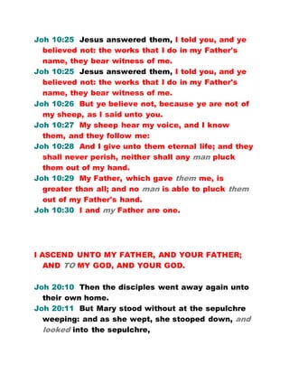 Joh 10:25 Jesus answered them, I told you, and ye
believed not: the works that I do in my Father's
name, they bear witness of me.
Joh 10:25 Jesus answered them, I told you, and ye
believed not: the works that I do in my Father's
name, they bear witness of me.
Joh 10:26 But ye believe not, because ye are not of
my sheep, as I said unto you.
Joh 10:27 My sheep hear my voice, and I know
them, and they follow me:
Joh 10:28 And I give unto them eternal life; and they
shall never perish, neither shall any man pluck
them out of my hand.
Joh 10:29 My Father, which gave them me, is
greater than all; and no man is able to pluck them
out of my Father's hand.
Joh 10:30 I and my Father are one.
I ASCEND UNTO MY FATHER, AND YOUR FATHER;
AND TO MY GOD, AND YOUR GOD.
Joh 20:10 Then the disciples went away again unto
their own home.
Joh 20:11 But Mary stood without at the sepulchre
weeping: and as she wept, she stooped down, and
looked into the sepulchre,
 