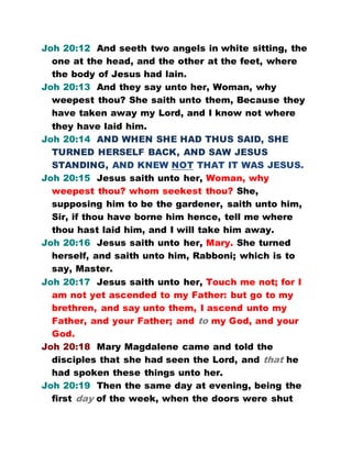 Joh 20:12 And seeth two angels in white sitting, the
one at the head, and the other at the feet, where
the body of Jesus had lain.
Joh 20:13 And they say unto her, Woman, why
weepest thou? She saith unto them, Because they
have taken away my Lord, and I know not where
they have laid him.
Joh 20:14 AND WHEN SHE HAD THUS SAID, SHE
TURNED HERSELF BACK, AND SAW JESUS
STANDING, AND KNEW NOT THAT IT WAS JESUS.
Joh 20:15 Jesus saith unto her, Woman, why
weepest thou? whom seekest thou? She,
supposing him to be the gardener, saith unto him,
Sir, if thou have borne him hence, tell me where
thou hast laid him, and I will take him away.
Joh 20:16 Jesus saith unto her, Mary. She turned
herself, and saith unto him, Rabboni; which is to
say, Master.
Joh 20:17 Jesus saith unto her, Touch me not; for I
am not yet ascended to my Father: but go to my
brethren, and say unto them, I ascend unto my
Father, and your Father; and to my God, and your
God.
Joh 20:18 Mary Magdalene came and told the
disciples that she had seen the Lord, and that he
had spoken these things unto her.
Joh 20:19 Then the same day at evening, being the
first day of the week, when the doors were shut
 