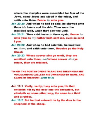 where the disciples were assembled for fear of the
Jews, came Jesus and stood in the midst, and
saith unto them, Peace be unto you.
Joh 20:20 And when he had so said, he shewed unto
them his hands and his side. Then were the
disciples glad, when they saw the Lord.
Joh 20:21 Then said Jesus to them again, Peace be
unto you: as my Father hath sent me, even so send
I you.
Joh 20:22 And when he had said this, he breathed
on them, and saith unto them, Receive ye the Holy
Ghost:
Joh 20:23 Whose soever sins ye remit, they are
remitted unto them; and whose soever sins ye
retain, they are retained.
TO HIM THE PORTER OPENETH; AND THE SHEEP HEAR HIS
VOICE: AND HE CALLETH HIS OWN SHEEP BY NAME, AND
LEADETH THEM OUT. (JOH 10:3)
Joh 10:1 Verily, verily, I say unto you, He that
entereth not by the door into the sheepfold, but
climbeth up some other way, the same is a thief
and a robber.
Joh 10:2 But he that entereth in by the door is the
shepherd of the sheep.
 