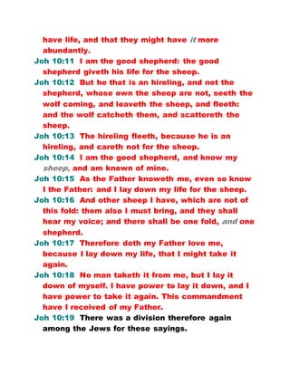 have life, and that they might have it more
abundantly.
Joh 10:11 I am the good shepherd: the good
shepherd giveth his life for the sheep.
Joh 10:12 But he that is an hireling, and not the
shepherd, whose own the sheep are not, seeth the
wolf coming, and leaveth the sheep, and fleeth:
and the wolf catcheth them, and scattereth the
sheep.
Joh 10:13 The hireling fleeth, because he is an
hireling, and careth not for the sheep.
Joh 10:14 I am the good shepherd, and know my
sheep, and am known of mine.
Joh 10:15 As the Father knoweth me, even so know
I the Father: and I lay down my life for the sheep.
Joh 10:16 And other sheep I have, which are not of
this fold: them also I must bring, and they shall
hear my voice; and there shall be one fold, and one
shepherd.
Joh 10:17 Therefore doth my Father love me,
because I lay down my life, that I might take it
again.
Joh 10:18 No man taketh it from me, but I lay it
down of myself. I have power to lay it down, and I
have power to take it again. This commandment
have I received of my Father.
Joh 10:19 There was a division therefore again
among the Jews for these sayings.
 