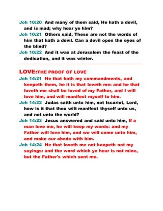 Joh 10:20 And many of them said, He hath a devil,
and is mad; why hear ye him?
Joh 10:21 Others said, These are not the words of
him that hath a devil. Can a devil open the eyes of
the blind?
Joh 10:22 And it was at Jerusalem the feast of the
dedication, and it was winter.
…………………………………………………………………………………………………………………………………………
LOVE:THE PROOF OF LOVE
Joh 14:21 He that hath my commandments, and
keepeth them, he it is that loveth me: and he that
loveth me shall be loved of my Father, and I will
love him, and will manifest myself to him.
Joh 14:22 Judas saith unto him, not Iscariot, Lord,
how is it that thou wilt manifest thyself unto us,
and not unto the world?
Joh 14:23 Jesus answered and said unto him, If a
man love me, he will keep my words: and my
Father will love him, and we will come unto him,
and make our abode with him.
Joh 14:24 He that loveth me not keepeth not my
sayings: and the word which ye hear is not mine,
but the Father's which sent me.
 