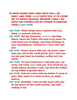 YE HAVE HEARD HOW I SAID UNTO YOU, I GO
AWAY, AND COME AGAIN UNTO YOU. IF YE LOVED
ME, YE WOULD REJOICE, BECAUSE I SAID, I GO
UNTO THE FATHER: FOR MY FATHER IS GREATER
THAN I. (Joh 14:28)
Joh 14:25 These things have I spoken unto you,
being yet present with you.
Joh 14:26 But the Comforter, which is the Holy
Ghost, whom the Father will send in my name, he
shall teach you all things, and bring all things to
your remembrance, whatsoever I have said unto
you.
Joh 14:27 Peace I leave with you, my peace I give
unto you: not as the world giveth, give I unto you.
Let not your heart be troubled, neither let it be
afraid.
Joh 14:28 Ye have heard how I said unto you, I go
away, and come again unto you. If ye loved me, ye
would rejoice, because I said, I go unto the Father:
for my Father is greater than I.
Joh 14:29 And now I have told you before it come to
pass, that, when it is come to pass, ye might
believe.
Joh 14:30 Hereafter I will not talk much with you:
for the prince of this world cometh, and hath
nothing in me.
 