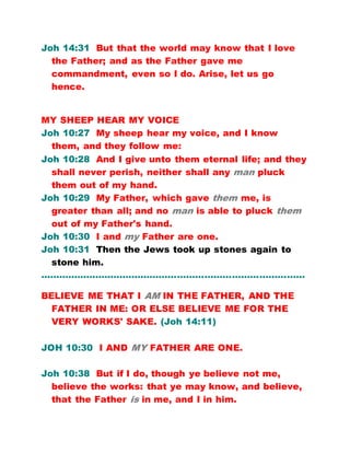Joh 14:31 But that the world may know that I love
the Father; and as the Father gave me
commandment, even so I do. Arise, let us go
hence.
MY SHEEP HEAR MY VOICE
Joh 10:27 My sheep hear my voice, and I know
them, and they follow me:
Joh 10:28 And I give unto them eternal life; and they
shall never perish, neither shall any man pluck
them out of my hand.
Joh 10:29 My Father, which gave them me, is
greater than all; and no man is able to pluck them
out of my Father's hand.
Joh 10:30 I and my Father are one.
Joh 10:31 Then the Jews took up stones again to
stone him.
……………………………………………………………………………
BELIEVE ME THAT I AM IN THE FATHER, AND THE
FATHER IN ME: OR ELSE BELIEVE ME FOR THE
VERY WORKS' SAKE. (Joh 14:11)
JOH 10:30 I AND MY FATHER ARE ONE.
Joh 10:38 But if I do, though ye believe not me,
believe the works: that ye may know, and believe,
that the Father is in me, and I in him.
 