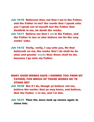 Joh 14:10 Believest thou not that I am in the Father,
and the Father in me? the words that I speak unto
you I speak not of myself: but the Father that
dwelleth in me, he doeth the works.
Joh 14:11 Believe me that I am in the Father, and
the Father in me: or else believe me for the very
works' sake.
Joh 14:12 Verily, verily, I say unto you, He that
believeth on me, the works that I do shall he do
also; and greater works than these shall he do;
because I go unto my Father.
MANY GOOD WORKS HAVE I SHEWED YOU FROM MY
FATHER; FOR WHICH OF THOSE WORKS DO YE
STONE ME?
Joh 10:38 But if I do, though ye believe not me,
believe the works: that ye may know, and believe,
that the Father is in me, and I in him.
Joh 10:31 Then the Jews took up stones again to
stone him.
 