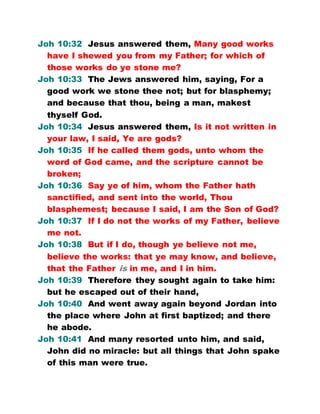 Joh 10:32 Jesus answered them, Many good works
have I shewed you from my Father; for which of
those works do ye stone me?
Joh 10:33 The Jews answered him, saying, For a
good work we stone thee not; but for blasphemy;
and because that thou, being a man, makest
thyself God.
Joh 10:34 Jesus answered them, Is it not written in
your law, I said, Ye are gods?
Joh 10:35 If he called them gods, unto whom the
word of God came, and the scripture cannot be
broken;
Joh 10:36 Say ye of him, whom the Father hath
sanctified, and sent into the world, Thou
blasphemest; because I said, I am the Son of God?
Joh 10:37 If I do not the works of my Father, believe
me not.
Joh 10:38 But if I do, though ye believe not me,
believe the works: that ye may know, and believe,
that the Father is in me, and I in him.
Joh 10:39 Therefore they sought again to take him:
but he escaped out of their hand,
Joh 10:40 And went away again beyond Jordan into
the place where John at first baptized; and there
he abode.
Joh 10:41 And many resorted unto him, and said,
John did no miracle: but all things that John spake
of this man were true.
 