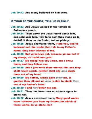 Joh 10:42 And many believed on him there.
IF THOU BE THE CHRIST, TELL US PLAINLY.
Joh 10:23 And Jesus walked in the temple in
Solomon's porch.
Joh 10:24 Then came the Jews round about him,
and said unto him, How long dost thou make us to
doubt? If thou be the Christ, tell us plainly.
Joh 10:25 Jesus answered them, I told you, and ye
believed not: the works that I do in my Father's
name, they bear witness of me.
Joh 10:26 But ye believe not, because ye are not of
my sheep, as I said unto you.
Joh 10:27 My sheep hear my voice, and I know
them, and they follow me:
Joh 10:28 And I give unto them eternal life; and they
shall never perish, neither shall any man pluck
them out of my hand.
Joh 10:29 My Father, which gave them me, is
greater than all; and no man is able to pluck them
out of my Father's hand.
Joh 10:30 I and my Father are one.
Joh 10:31 Then the Jews took up stones again to
stone him.
Joh 10:32 Jesus answered them, Many good works
have I shewed you from my Father; for which of
those works do ye stone me?
 