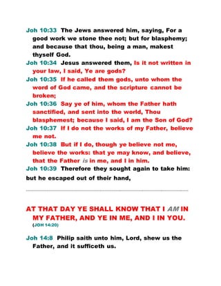 Joh 10:33 The Jews answered him, saying, For a
good work we stone thee not; but for blasphemy;
and because that thou, being a man, makest
thyself God.
Joh 10:34 Jesus answered them, Is it not written in
your law, I said, Ye are gods?
Joh 10:35 If he called them gods, unto whom the
word of God came, and the scripture cannot be
broken;
Joh 10:36 Say ye of him, whom the Father hath
sanctified, and sent into the world, Thou
blasphemest; because I said, I am the Son of God?
Joh 10:37 If I do not the works of my Father, believe
me not.
Joh 10:38 But if I do, though ye believe not me,
believe the works: that ye may know, and believe,
that the Father is in me, and I in him.
Joh 10:39 Therefore they sought again to take him:
but he escaped out of their hand,
…………………………………………………………………………………………………………………………………….
AT THAT DAY YE SHALL KNOW THAT I AM IN
MY FATHER, AND YE IN ME, AND I IN YOU.
(JOH 14:20)
Joh 14:8 Philip saith unto him, Lord, shew us the
Father, and it sufficeth us.
 