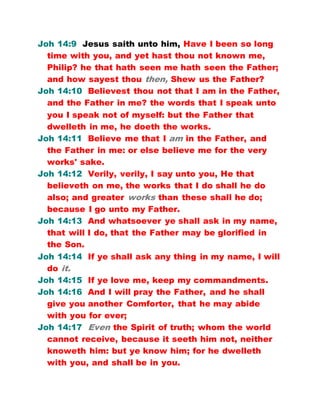 Joh 14:9 Jesus saith unto him, Have I been so long
time with you, and yet hast thou not known me,
Philip? he that hath seen me hath seen the Father;
and how sayest thou then, Shew us the Father?
Joh 14:10 Believest thou not that I am in the Father,
and the Father in me? the words that I speak unto
you I speak not of myself: but the Father that
dwelleth in me, he doeth the works.
Joh 14:11 Believe me that I am in the Father, and
the Father in me: or else believe me for the very
works' sake.
Joh 14:12 Verily, verily, I say unto you, He that
believeth on me, the works that I do shall he do
also; and greater works than these shall he do;
because I go unto my Father.
Joh 14:13 And whatsoever ye shall ask in my name,
that will I do, that the Father may be glorified in
the Son.
Joh 14:14 If ye shall ask any thing in my name, I will
do it.
Joh 14:15 If ye love me, keep my commandments.
Joh 14:16 And I will pray the Father, and he shall
give you another Comforter, that he may abide
with you for ever;
Joh 14:17 Even the Spirit of truth; whom the world
cannot receive, because it seeth him not, neither
knoweth him: but ye know him; for he dwelleth
with you, and shall be in you.
 