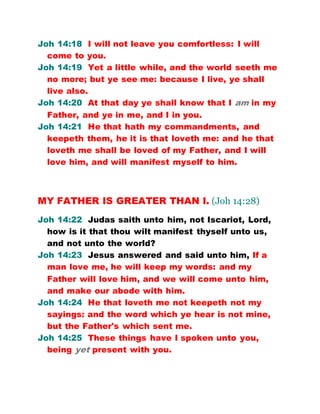 Joh 14:18 I will not leave you comfortless: I will
come to you.
Joh 14:19 Yet a little while, and the world seeth me
no more; but ye see me: because I live, ye shall
live also.
Joh 14:20 At that day ye shall know that I am in my
Father, and ye in me, and I in you.
Joh 14:21 He that hath my commandments, and
keepeth them, he it is that loveth me: and he that
loveth me shall be loved of my Father, and I will
love him, and will manifest myself to him.
MY FATHER IS GREATER THAN I. (Joh 14:28)
Joh 14:22 Judas saith unto him, not Iscariot, Lord,
how is it that thou wilt manifest thyself unto us,
and not unto the world?
Joh 14:23 Jesus answered and said unto him, If a
man love me, he will keep my words: and my
Father will love him, and we will come unto him,
and make our abode with him.
Joh 14:24 He that loveth me not keepeth not my
sayings: and the word which ye hear is not mine,
but the Father's which sent me.
Joh 14:25 These things have I spoken unto you,
being yet present with you.
 
