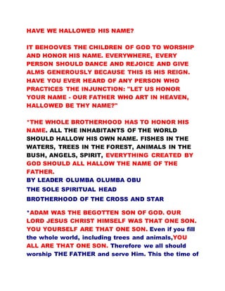 HAVE WE HALLOWED HIS NAME?
IT BEHOOVES THE CHILDREN OF GOD TO WORSHIP
AND HONOR HIS NAME. EVERYWHERE, EVERY
PERSON SHOULD DANCE AND REJOICE AND GIVE
ALMS GENEROUSLY BECAUSE THIS IS HIS REIGN.
HAVE YOU EVER HEARD OF ANY PERSON WHO
PRACTICES THE INJUNCTION: "LET US HONOR
YOUR NAME - OUR FATHER WHO ART IN HEAVEN,
HALLOWED BE THY NAME?"
*THE WHOLE BROTHERHOOD HAS TO HONOR HIS
NAME. ALL THE INHABITANTS OF THE WORLD
SHOULD HALLOW HIS OWN NAME. FISHES IN THE
WATERS, TREES IN THE FOREST, ANIMALS IN THE
BUSH, ANGELS, SPIRIT, EVERYTHING CREATED BY
GOD SHOULD ALL HALLOW THE NAME OF THE
FATHER.
BY LEADER OLUMBA OLUMBA OBU
THE SOLE SPIRITUAL HEAD
BROTHERHOOD OF THE CROSS AND STAR
*ADAM WAS THE BEGOTTEN SON OF GOD. OUR
LORD JESUS CHRIST HIMSELF WAS THAT ONE SON.
YOU YOURSELF ARE THAT ONE SON. Even if you fill
the whole world, including trees and animals,YOU
ALL ARE THAT ONE SON. Therefore we all should
worship THE FATHER and serve Him. This the time of
 