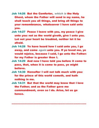 Joh 14:26 But the Comforter, which is the Holy
Ghost, whom the Father will send in my name, he
shall teach you all things, and bring all things to
your remembrance, whatsoever I have said unto
you.
Joh 14:27 Peace I leave with you, my peace I give
unto you: not as the world giveth, give I unto you.
Let not your heart be troubled, neither let it be
afraid.
Joh 14:28 Ye have heard how I said unto you, I go
away, and come again unto you. If ye loved me, ye
would rejoice, because I said, I go unto the Father:
for my Father is greater than I.
Joh 14:29 And now I have told you before it come to
pass, that, when it is come to pass, ye might
believe.
Joh 14:30 Hereafter I will not talk much with you:
for the prince of this world cometh, and hath
nothing in me.
Joh 14:31 But that the world may know that I love
the Father; and as the Father gave me
commandment, even so I do. Arise, let us go
hence.
……………………………………………………………………………
 