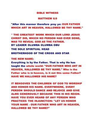 BIBLE WITNESS
MATTHEW 6:9
"After this manner therefore pray ye: OUR FATHER
WHICH ART IN HEAVEN, HALLOWED BE THY NAME."
* THE GREATEST WORK WHICH OUR LORD JESUS
CHRIST DID, WHICH NO PERSON HAD EVER DONE,
WAS TO REVEAL GOD AS THE FATHER.
BY LEADER OLUMBA OLUMBA OBU
THE SOLE SPIRITUAL HEAD
BROTHERHOOD OF THE CROSS AND STAR
THE NEW NAME:
Everything is by the Father. That is why He has
taught the whole world: "OUR FATHER WHO ART IN
HEAVEN, HALLOWED BE THY NAME." Who is the
Father who is in heaven, is it not this same Father?
HAVE WE HALLOWED HIS NAME?
IT BEHOOVES THE CHILDREN OF GOD TO WORSHIP
AND HONOR HIS NAME. EVERYWHERE, EVERY
PERSON SHOULD DANCE AND REJOICE AND GIVE
ALMS GENEROUSLY BECAUSE THIS IS HIS REIGN.
HAVE YOU EVER HEARD OF ANY PERSON WHO
PRACTICES THE INJUNCTION: "LET US HONOR
YOUR NAME - OUR FATHER WHO ART IN HEAVEN,
HALLOWED BE THY NAME?"
 
