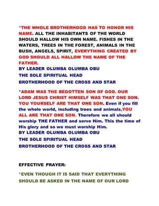 *THE WHOLE BROTHERHOOD HAS TO HONOR HIS
NAME. ALL THE INHABITANTS OF THE WORLD
SHOULD HALLOW HIS OWN NAME. FISHES IN THE
WATERS, TREES IN THE FOREST, ANIMALS IN THE
BUSH, ANGELS, SPIRIT, EVERYTHING CREATED BY
GOD SHOULD ALL HALLOW THE NAME OF THE
FATHER.
BY LEADER OLUMBA OLUMBA OBU
THE SOLE SPIRITUAL HEAD
BROTHERHOOD OF THE CROSS AND STAR
*ADAM WAS THE BEGOTTEN SON OF GOD. OUR
LORD JESUS CHRIST HIMSELF WAS THAT ONE SON.
YOU YOURSELF ARE THAT ONE SON. Even if you fill
the whole world, including trees and animals,YOU
ALL ARE THAT ONE SON. Therefore we all should
worship THE FATHER and serve Him. This the time of
His glory and so we must worship Him.
BY LEADER OLUMBA OLUMBA OBU
THE SOLE SPIRITUAL HEAD
BROTHERHOOD OF THE CROSS AND STAR
EFFECTIVE PRAYER:
*EVEN THOUGH IT IS SAID THAT EVERYTHING
SHOULD BE ASKED IN THE NAME OF OUR LORD
 