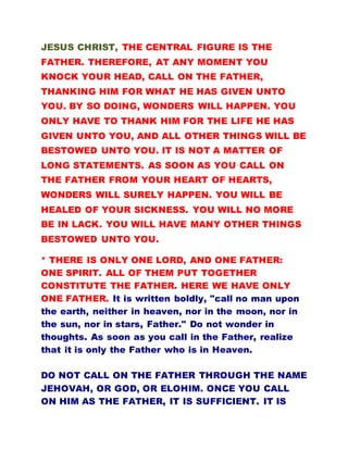 JESUS CHRIST, THE CENTRAL FIGURE IS THE
FATHER. THEREFORE, AT ANY MOMENT YOU
KNOCK YOUR HEAD, CALL ON THE FATHER,
THANKING HIM FOR WHAT HE HAS GIVEN UNTO
YOU. BY SO DOING, WONDERS WILL HAPPEN. YOU
ONLY HAVE TO THANK HIM FOR THE LIFE HE HAS
GIVEN UNTO YOU, AND ALL OTHER THINGS WILL BE
BESTOWED UNTO YOU. IT IS NOT A MATTER OF
LONG STATEMENTS. AS SOON AS YOU CALL ON
THE FATHER FROM YOUR HEART OF HEARTS,
WONDERS WILL SURELY HAPPEN. YOU WILL BE
HEALED OF YOUR SICKNESS. YOU WILL NO MORE
BE IN LACK. YOU WILL HAVE MANY OTHER THINGS
BESTOWED UNTO YOU.
* THERE IS ONLY ONE LORD, AND ONE FATHER:
ONE SPIRIT. ALL OF THEM PUT TOGETHER
CONSTITUTE THE FATHER. HERE WE HAVE ONLY
ONE FATHER. It is written boldly, "call no man upon
the earth, neither in heaven, nor in the moon, nor in
the sun, nor in stars, Father." Do not wonder in
thoughts. As soon as you call in the Father, realize
that it is only the Father who is in Heaven.
DO NOT CALL ON THE FATHER THROUGH THE NAME
JEHOVAH, OR GOD, OR ELOHIM. ONCE YOU CALL
ON HIM AS THE FATHER, IT IS SUFFICIENT. IT IS
 