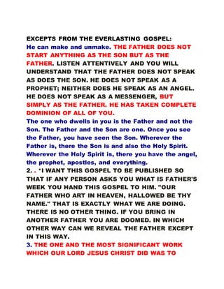 EXCEPTS FROM THE EVERLASTING GOSPEL:
He can make and unmake. THE FATHER DOES NOT
START ANYTHING AS THE SON BUT AS THE
FATHER. LISTEN ATTENTIVELY AND YOU WILL
UNDERSTAND THAT THE FATHER DOES NOT SPEAK
AS DOES THE SON. HE DOES NOT SPEAK AS A
PROPHET; NEITHER DOES HE SPEAK AS AN ANGEL.
HE DOES NOT SPEAK AS A MESSENGER, BUT
SIMPLY AS THE FATHER. HE HAS TAKEN COMPLETE
DOMINION OF ALL OF YOU.
The one who dwells in you is the Father and not the
Son. The Father and the Son are one. Once you see
the Father, you have seen the Son. Wherever the
Father is, there the Son is and also the Holy Spirit.
Wherever the Holy Spirit is, there you have the angel,
the prophet, apostles, and everything.
2. . *I WANT THIS GOSPEL TO BE PUBLISHED SO
THAT IF ANY PERSON ASKS YOU WHAT IS FATHER'S
WEEK YOU HAND THIS GOSPEL TO HIM. "OUR
FATHER WHO ART IN HEAVEN, HALLOWED BE THY
NAME." THAT IS EXACTLY WHAT WE ARE DOING.
THERE IS NO OTHER THING. IF YOU BRING IN
ANOTHER FATHER YOU ARE DOOMED. IN WHICH
OTHER WAY CAN WE REVEAL THE FATHER EXCEPT
IN THIS WAY.
3. THE ONE AND THE MOST SIGNIFICANT WORK
WHICH OUR LORD JESUS CHRIST DID WAS TO
 