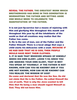 REVEAL THE FATHER. THE GREATEST WORK WHICH
BROTHERHOOD HAS DONE IN THIS GENERATION IS
WORSHIPPING THE FATHER AND SETTING ASIDE
ONE WHOLE WEEK TO CELEBRATE THE
MANIFESTATION OF THE FATHER.
It is not just lip-service but a means of rejoicing with
Him and glorifying Him throughout this month and
throughout this year by all the inhabitants of the
world so that all creations may realize that the
Father has come.
4. He is the son of man, son of the Father and the
Father Himself. There is a local adage that says a
child starts his delicacies with a snail. BECAUSE IF
HE HAD SAID THAT HE IS GOD, THEN PEOPLE
WOULD HAVE RENT THEIR CLOTHES.
5. IT IS SAID THAT WHOEVER SPEAKS OF HIMSELF
SEEKS HIS OWN GLORY. (JOHN 7:18) SINCE YOU
ARE SEEKING YOUR OWN GLORY, THAT IS WHY
YOU SPEAK OF YOURSELF. IF THE FATHER IS NOT
KNOWN, HOW CAN YOU BE KNOWN? AND IF YOU
ARE NOT KNOWN, HOW CAN HE BE KNOWN? CAN
YOU REALIZE THE WISDOM OF GOD?
He came and declared that He was the Son. He did
not claim that He is the Father. He called Himself the
son of earth. That is why the Jews wanted to kill
Him: that He being a man should regard Himself as
God. They did not know Him.
 