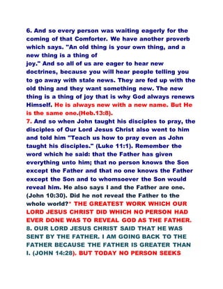 6. And so every person was waiting eagerly for the
coming of that Comforter. We have another proverb
which says. "An old thing is your own thing, and a
new thing is a thing of
joy." And so all of us are eager to hear new
doctrines, because you will hear people telling you
to go away with stale news. They are fed up with the
old thing and they want something new. The new
thing is a thing of joy that is why God always renews
Himself. He is always new with a new name. But He
is the same one.(Heb.13:8).
7. And so when John taught his disciples to pray, the
disciples of Our Lord Jesus Christ also went to him
and told him "Teach us how to pray even as John
taught his disciples." (Luke 11:1). Remember the
word which he said: that the Father has given
everything unto him; that no person knows the Son
except the Father and that no one knows the Father
except the Son and to whomsoever the Son would
reveal him. He also says I and the Father are one.
(John 10:30). Did he not reveal the Father to the
whole world?* THE GREATEST WORK WHICH OUR
LORD JESUS CHRIST DID WHICH NO PERSON HAD
EVER DONE WAS TO REVEAL GOD AS THE FATHER.
8. OUR LORD JESUS CHRIST SAID THAT HE WAS
SENT BY THE FATHER. I AM GOING BACK TO THE
FATHER BECAUSE THE FATHER IS GREATER THAN
I. (JOHN 14:28). BUT TODAY NO PERSON SEEKS
 
