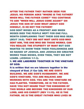 AFTER THE FATHER THEY RATHER SEEK FOR
JESUS. NO PERSON ASKS "WHERE IS THE FATHER?
WHEN WILL THE FATHER COME?" YOU CONTINUE
TO ASK "WHEN WILL JESUS COME AGAIN?" OH
JESUS THE SON OF GOD! WHAT ABOUT GOD
HIMSELF, IS HE NOT THE FATHER?
GOD SENT MOSES AS A PROPHET AND WHEN
MOSES DIED THE PEOPLE WEPT FOR ONE FULL
MONTH COMPLAINING THAT THEIR GOD WAS DEAD.
(DEUT 34:8). THEY DID NOT WAIT UNTO GOD WHO
SENT HIM, THE ONE WHO DID THOSE WORKS. CAN
YOU REALIZE THE STUPIDITY OF MAN? BUT GOD
WANTED TO SHOW THEM THEIR FOOLISHNESS AND
SO RAISED UP JOSHUA. AND JOSHUA DID GREATER
WORKS THAN MOSES, EVEN THEN, THEY DID NOT
LEARN. (JOSHUA 1:1-3).
9. WE ARE LABORERS TOGETHER IN THE VINEYARD
OF GOD:
It is written that we are laborers together in the
vineyard of God. (1 Cor 3;9). WE ARE GOD'S
BUILDING. WE ARE GOD'S HUSBANDRY. WE ARE
GOD'S VINEYARD. YOU ARE WALKING AND
WORKING WITH GOD. YOU ARE THE VINEYARD HE
HAS PLANTED. THEREFORE, HE IS THE FATHER.
HAVE YOU NOT HEARD THAT THE KINGDOMS OF
THIS WORLD ARE BECOME THE KINGDOMS OF OUR
LORD, AND HIS CHRIST? (REV 11:15). HE IS THE
FATHER. HE IS THE GREAT FATHER WHO LIVES IN
 