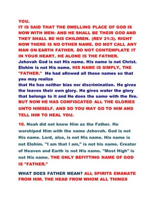 YOU.
IT IS SAID THAT THE DWELLING PLACE OF GOD IS
NOW WITH MEN: AND HE SHALL BE THEIR GOD AND
THEY SHALL BE HIS CHILDREN. (REV 21:3). RIGHT
NOW THERE IS NO OTHER NAME. DO NOT CALL ANY
MAN ON EARTH FATHER. DO NOT CONTEMPLATE IT
IN YOUR HEART. HE ALONE IS THE FATHER.
Jehovah God is not His name. His name is not Christ.
Elohim is not His name. HIS NAME IS SIMPLY, THE
"FATHER." He had allowed all those names so that
you may realize
that He has neither bias nor discrimination. He gives
the leaves their own glory. He gives water the glory
that belongs to it and He does the same with the fire.
BUT NOW HE HAS CONFISCATED ALL THE GLORIES
UNTO HIMSELF. AND SO YOU MAY GO TO HIM AND
TELL HIM TO HEAL YOU.
10. Noah did not know Him as the Father. He
worshiped Him with the name Jehovah. God is not
His name. Lord, also, is not His name. His name is
not Elohim. "I am that I am," is not his name. Creator
of Heaven and Earth is not His name. "Most High" is
not His name. THE ONLY BEFITTING NAME OF GOD
IS "FATHER."
WHAT DOES FATHER MEAN? ALL SPIRITS EMANATE
FROM HIM. THE HEAD FROM WHOM ALL THINGS
 