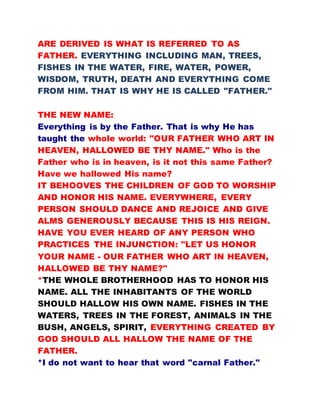 ARE DERIVED IS WHAT IS REFERRED TO AS
FATHER. EVERYTHING INCLUDING MAN, TREES,
FISHES IN THE WATER, FIRE, WATER, POWER,
WISDOM, TRUTH, DEATH AND EVERYTHING COME
FROM HIM. THAT IS WHY HE IS CALLED "FATHER."
THE NEW NAME:
Everything is by the Father. That is why He has
taught the whole world: "OUR FATHER WHO ART IN
HEAVEN, HALLOWED BE THY NAME." Who is the
Father who is in heaven, is it not this same Father?
Have we hallowed His name?
IT BEHOOVES THE CHILDREN OF GOD TO WORSHIP
AND HONOR HIS NAME. EVERYWHERE, EVERY
PERSON SHOULD DANCE AND REJOICE AND GIVE
ALMS GENEROUSLY BECAUSE THIS IS HIS REIGN.
HAVE YOU EVER HEARD OF ANY PERSON WHO
PRACTICES THE INJUNCTION: "LET US HONOR
YOUR NAME - OUR FATHER WHO ART IN HEAVEN,
HALLOWED BE THY NAME?"
*THE WHOLE BROTHERHOOD HAS TO HONOR HIS
NAME. ALL THE INHABITANTS OF THE WORLD
SHOULD HALLOW HIS OWN NAME. FISHES IN THE
WATERS, TREES IN THE FOREST, ANIMALS IN THE
BUSH, ANGELS, SPIRIT, EVERYTHING CREATED BY
GOD SHOULD ALL HALLOW THE NAME OF THE
FATHER.
*I do not want to hear that word "carnal Father."
 