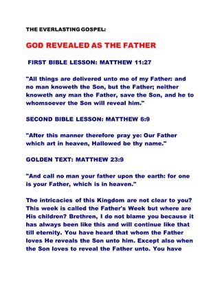 THE EVERLASTING GOSPEL:
GOD REVEALED AS THE FATHER
FIRST BIBLE LESSON: MATTHEW 11:27
"All things are delivered unto me of my Father: and
no man knoweth the Son, but the Father; neither
knoweth any man the Father, save the Son, and he to
whomsoever the Son will reveal him."
SECOND BIBLE LESSON: MATTHEW 6:9
"After this manner therefore pray ye: Our Father
which art in heaven, Hallowed be thy name."
GOLDEN TEXT: MATTHEW 23:9
"And call no man your father upon the earth: for one
is your Father, which is in heaven."
The intricacies of this Kingdom are not clear to you?
This week is called the Father's Week but where are
His children? Brethren, I do not blame you because it
has always been like this and will continue like that
till eternity. You have heard that whom the Father
loves He reveals the Son unto him. Except also when
the Son loves to reveal the Father unto. You have
 