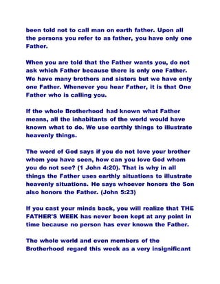 been told not to call man on earth father. Upon all
the persons you refer to as father, you have only one
Father.
When you are told that the Father wants you, do not
ask which Father because there is only one Father.
We have many brothers and sisters but we have only
one Father. Whenever you hear Father, it is that One
Father who is calling you.
If the whole Brotherhood had known what Father
means, all the inhabitants of the world would have
known what to do. We use earthly things to illustrate
heavenly things.
The word of God says if you do not love your brother
whom you have seen, how can you love God whom
you do not see? (1 John 4:20). That is why in all
things the Father uses earthly situations to illustrate
heavenly situations. He says whoever honors the Son
also honors the Father. (John 5:23)
If you cast your minds back, you will realize that THE
FATHER'S WEEK has never been kept at any point in
time because no person has ever known the Father.
The whole world and even members of the
Brotherhood regard this week as a very insignificant
 