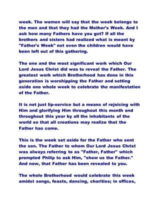 week. The women will say that the week belongs to
the men and that they had the Mother's Week. And I
ask how many Fathers have you got? If all the
brothers and sisters had realized what is meant by
"Father's Week" not even the children would have
been left out of this gathering.
The one and the most significant work which Our
Lord Jesus Christ did was to reveal the Father. The
greatest work which Brotherhood has done in this
generation is worshipping the Father and setting
aside one whole week to celebrate the manifestation
of the Father.
It is not just lip-service but a means of rejoicing with
Him and glorifying Him throughout this month and
throughout this year by all the inhabitants of the
world so that all creations may realize that the
Father has come.
This is the week set aside for the Father who sent
the son. The Father to whom Our Lord Jesus Christ
was always referring to as "Father, Father" which
prompted Philip to ask Him, "show us the Father."
And now, that Father has been revealed to you.
The whole Brotherhood would celebrate this week
amidst songs, feasts, dancing, charities; in offices,
 