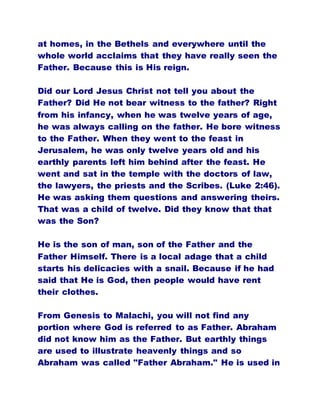 at homes, in the Bethels and everywhere until the
whole world acclaims that they have really seen the
Father. Because this is His reign.
Did our Lord Jesus Christ not tell you about the
Father? Did He not bear witness to the father? Right
from his infancy, when he was twelve years of age,
he was always calling on the father. He bore witness
to the Father. When they went to the feast in
Jerusalem, he was only twelve years old and his
earthly parents left him behind after the feast. He
went and sat in the temple with the doctors of law,
the lawyers, the priests and the Scribes. (Luke 2:46).
He was asking them questions and answering theirs.
That was a child of twelve. Did they know that that
was the Son?
He is the son of man, son of the Father and the
Father Himself. There is a local adage that a child
starts his delicacies with a snail. Because if he had
said that He is God, then people would have rent
their clothes.
From Genesis to Malachi, you will not find any
portion where God is referred to as Father. Abraham
did not know him as the Father. But earthly things
are used to illustrate heavenly things and so
Abraham was called "Father Abraham." He is used in
 