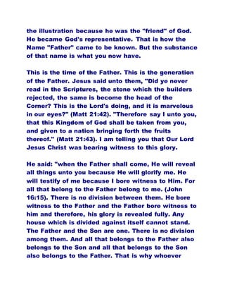the illustration because he was the "friend" of God.
He became God's representative. That is how the
Name "Father" came to be known. But the substance
of that name is what you now have.
This is the time of the Father. This is the generation
of the Father. Jesus said unto them, "Did ye never
read in the Scriptures, the stone which the builders
rejected, the same is become the head of the
Corner? This is the Lord's doing, and it is marvelous
in our eyes?" (Matt 21:42). "Therefore say I unto you,
that this Kingdom of God shall be taken from you,
and given to a nation bringing forth the fruits
thereof." (Matt 21:43). I am telling you that Our Lord
Jesus Christ was bearing witness to this glory.
He said: "when the Father shall come, He will reveal
all things unto you because He will glorify me. He
will testify of me because I bore witness to Him. For
all that belong to the Father belong to me. (John
16:15). There is no division between them. He bore
witness to the Father and the Father bore witness to
him and therefore, his glory is revealed fully. Any
house which is divided against itself cannot stand.
The Father and the Son are one. There is no division
among them. And all that belongs to the Father also
belongs to the Son and all that belongs to the Son
also belongs to the Father. That is why whoever
 