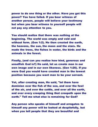 power to do one thing or the other. Have you got this
power? You have failed. If you bear witness of
another person, people will believe your testimony
but when you bear witness to yourself people will
not pay any attention to you.
You should realize that there was nothing at the
beginning. The world was empty and void and
without form. (Gen 1:2). He then created the earth,
the heavens, the sun, the moon and the stars. He
made the trees, the fishes in water, the birds and the
animals in the forest.
Finally, (and can you realize how kind, generous and
unselfish God is?) He said, let us create man in our
own image and in our own likeness. (Gen 1:26). If you
were God you would have created man in the lowest
position because you want man to be your servant.
Yet, after creating man, He said, "let them have
dominion over the fish of the sea, and over the fowl
of the air, and over the cattle, and over all the earth,
and over every creeping thing that creepeth upon the
earth." Tell me what else is remaining for God?
Any person who speaks of himself and arrogates to
himself any power will be looked at despitefully, but
when you tell people that they are beautiful and
 