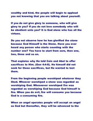 wealthy and kind, the people will begin to applaud
you not knowing that you are talking about yourself.
If you do not give glory to someone, who will give
glory to you? If you do not love somebody who will
be obedient unto you? It is God alone who has all the
virtues.
Do you not observe how he has glorified the stone
because God Himself is the Stone. Have you ever
heard any person who starts counting with the
number one? You have to start from zero, then one,
two, three and so on.
That explains why He told Cain and Abel to offer
sacrifices to Him. (Gen 4:4-8). He himself did not
seek for these sacrifices, but He wanted to test
them.
From the beginning people worshiped whatever they
liked. Whoever worshiped a stone was regarded as
worshiping God. Whosoever worshiped fire was
regarded as worshiping God because God himself is
fire. When you do evil, fire will consume you because
God is a consuming fire.
When an angel operates people will accept an angel
as God but thereafter, they will be advanced to the
 