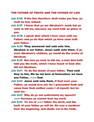THE FATHER OF TRUTH AND THE FATHER OF LIES
Joh 8:36 If the Son therefore shall make you free, ye
shall be free indeed.
Joh 8:37 I know that ye are Abraham's seed; but ye
seek to kill me, because my word hath no place in
you.
Joh 8:38 I speak that which I have seen with my
Father: and ye do that which ye have seen with
your father.
Joh 8:39 They answered and said unto him,
Abraham is our father. Jesus saith unto them, If ye
were Abraham's children, ye would do the works of
Abraham.
Joh 8:40 But now ye seek to kill me, a man that hath
told you the truth, which I have heard of God: this
did not Abraham.
Joh 8:41 Ye do the deeds of your father. Then said
they to him, We be not born of fornication; we have
one Father, even God.
Joh 8:42 Jesus said unto them, If God were your
Father, ye would love me: for I proceeded forth and
came from God; neither came I of myself, but he
sent me.
Joh 8:43 Why do ye not understand my speech?
even because ye cannot hear my word.
Joh 8:44 Ye are of your father the devil, and the
lusts of your father ye will do. He was a murderer
from the beginning, and abode not in the truth,
 