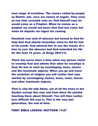 next stage of evolution. The names called by people
as Elohim Jah, Jove are names of angels. They were
at one time revealed unto us. God himself says he
would come as a Prophet. When he comes as a
prophet we would not know that God has come but
when he departs we regret his coming.
Hezekiah was sick of abscess but turned to God for
help that God should remember what he did for him
at his youth. God advised him to use the leaves of a
tree to cure the abscess and God extended his life
for the next 15 years. (2 Kings 20:5-11).
There has never been a time when any person starts
to worship God and admits that what he worships is
God. He has to start by worshipping trees, stones
and the inanimate objects. When you go and trace
the evolution of religion you will realize that man
started by worshipping stones, trees, roots, leaves
and other inanimate objects.
That is why He told Adam, eat of all the trees in the
Garden except this one; and from there He started
teaching them about Himself. You will then realize
how difficult His way is. This is the very last
generation, the end of time.
FIRST BIBLE LESSON: MATTHEW 11:27
 