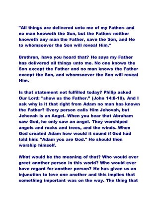 "All things are delivered unto me of my Father: and
no man knoweth the Son, but the Father: neither
knoweth any man the Father, save the Son, and He
to whomsoever the Son will reveal Him."
Brethren, have you heard that? He says my Father
has delivered all things unto me. No one knows the
Son except the Father and no man knows the Father
except the Son, and whomsoever the Son will reveal
Him.
Is that statement not fulfilled today? Philip asked
Our Lord: "show us the Father.” (John 14:8-10). And I
ask why is it that right from Adam no man has known
the Father? Every person calls Him Jehovah, but
Jehovah is an Angel. When you hear that Abraham
saw God, he only saw an angel. They worshiped
angels and rocks and trees, and the winds. When
God created Adam how would it sound if God had
told him: "Adam you are God." He should then
worship himself.
What would be the meaning of that? Who would ever
greet another person in this world? Who would ever
have regard for another person? He has given us an
injunction to love one another and this implies that
something important was on the way. The thing that
 