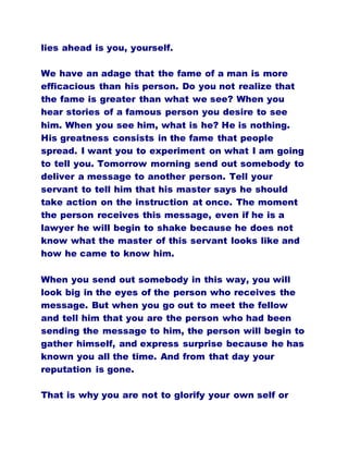 lies ahead is you, yourself.
We have an adage that the fame of a man is more
efficacious than his person. Do you not realize that
the fame is greater than what we see? When you
hear stories of a famous person you desire to see
him. When you see him, what is he? He is nothing.
His greatness consists in the fame that people
spread. I want you to experiment on what I am going
to tell you. Tomorrow morning send out somebody to
deliver a message to another person. Tell your
servant to tell him that his master says he should
take action on the instruction at once. The moment
the person receives this message, even if he is a
lawyer he will begin to shake because he does not
know what the master of this servant looks like and
how he came to know him.
When you send out somebody in this way, you will
look big in the eyes of the person who receives the
message. But when you go out to meet the fellow
and tell him that you are the person who had been
sending the message to him, the person will begin to
gather himself, and express surprise because he has
known you all the time. And from that day your
reputation is gone.
That is why you are not to glorify your own self or
 
