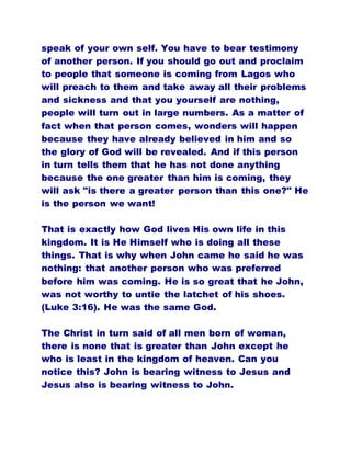 speak of your own self. You have to bear testimony
of another person. If you should go out and proclaim
to people that someone is coming from Lagos who
will preach to them and take away all their problems
and sickness and that you yourself are nothing,
people will turn out in large numbers. As a matter of
fact when that person comes, wonders will happen
because they have already believed in him and so
the glory of God will be revealed. And if this person
in turn tells them that he has not done anything
because the one greater than him is coming, they
will ask "is there a greater person than this one?" He
is the person we want!
That is exactly how God lives His own life in this
kingdom. It is He Himself who is doing all these
things. That is why when John came he said he was
nothing: that another person who was preferred
before him was coming. He is so great that he John,
was not worthy to untie the latchet of his shoes.
(Luke 3:16). He was the same God.
The Christ in turn said of all men born of woman,
there is none that is greater than John except he
who is least in the kingdom of heaven. Can you
notice this? John is bearing witness to Jesus and
Jesus also is bearing witness to John.
 