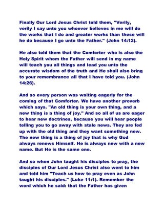 Finally Our Lord Jesus Christ told them, "Verily,
verily I say unto you whoever believes in me will do
the works that I do and greater works than these will
he do because I go unto the Father." (John 14:12).
He also told them that the Comforter who is also the
Holy Spirit whom the Father will send in my name
will teach you all things and lead you unto the
accurate wisdom of the truth and He shall also bring
to your remembrance all that I have told you. (John
14:26).
And so every person was waiting eagerly for the
coming of that Comforter. We have another proverb
which says. "An old thing is your own thing, and a
new thing is a thing of joy." And so all of us are eager
to hear new doctrines, because you will hear people
telling you to go away with stale news. They are fed
up with the old thing and they want something new.
The new thing is a thing of joy that is why God
always renews Himself. He is always new with a new
name. But He is the same one.
And so when John taught his disciples to pray, the
disciples of Our Lord Jesus Christ also went to him
and told him "Teach us how to pray even as John
taught his disciples." (Luke 11:1). Remember the
word which he said: that the Father has given
 