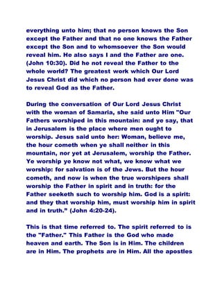 everything unto him; that no person knows the Son
except the Father and that no one knows the Father
except the Son and to whomsoever the Son would
reveal him. He also says I and the Father are one.
(John 10:30). Did he not reveal the Father to the
whole world? The greatest work which Our Lord
Jesus Christ did which no person had ever done was
to reveal God as the Father.
During the conversation of Our Lord Jesus Christ
with the woman of Samaria, she said unto Him "Our
Fathers worshiped in this mountain: and ye say, that
in Jerusalem is the place where men ought to
worship. Jesus said unto her: Woman, believe me,
the hour cometh when ye shall neither in this
mountain, nor yet at Jerusalem, worship the Father.
Ye worship ye know not what, we know what we
worship: for salvation is of the Jews. But the hour
cometh, and now is when the true worshipers shall
worship the Father in spirit and in truth: for the
Father seeketh such to worship him. God is a spirit:
and they that worship him, must worship him in spirit
and in truth.” (John 4:20-24).
This is that time referred to. The spirit referred to is
the "Father." This Father is the God who made
heaven and earth. The Son is in Him. The children
are in Him. The prophets are in Him. All the apostles
 