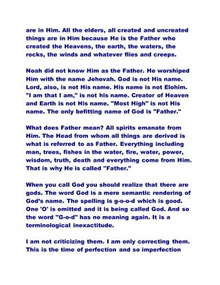 are in Him. All the elders, all created and uncreated
things are in Him because He is the Father who
created the Heavens, the earth, the waters, the
rocks, the winds and whatever flies and creeps.
Noah did not know Him as the Father. He worshiped
Him with the name Jehovah. God is not His name.
Lord, also, is not His name. His name is not Elohim.
"I am that I am," is not his name. Creator of Heaven
and Earth is not His name. "Most High" is not His
name. The only befitting name of God is "Father."
What does Father mean? All spirits emanate from
Him. The Head from whom all things are derived is
what is referred to as Father. Everything including
man, trees, fishes in the water, fire, water, power,
wisdom, truth, death and everything come from Him.
That is why He is called "Father."
When you call God you should realize that there are
gods. The word God is a mere semantic rendering of
God’s name. The spelling is g-o-o-d which is good.
One 'O' is omitted and it is being called God. And so
the word "G-o-d" has no meaning again. It is a
terminological inexactitude.
I am not criticizing them. I am only correcting them.
This is the time of perfection and so imperfection
 