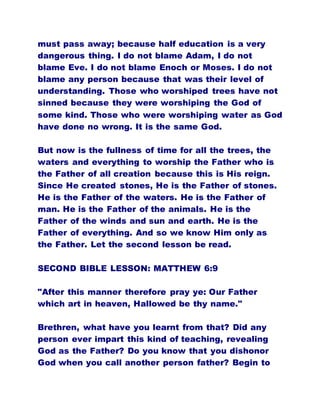 must pass away; because half education is a very
dangerous thing. I do not blame Adam, I do not
blame Eve. I do not blame Enoch or Moses. I do not
blame any person because that was their level of
understanding. Those who worshiped trees have not
sinned because they were worshiping the God of
some kind. Those who were worshiping water as God
have done no wrong. It is the same God.
But now is the fullness of time for all the trees, the
waters and everything to worship the Father who is
the Father of all creation because this is His reign.
Since He created stones, He is the Father of stones.
He is the Father of the waters. He is the Father of
man. He is the Father of the animals. He is the
Father of the winds and sun and earth. He is the
Father of everything. And so we know Him only as
the Father. Let the second lesson be read.
SECOND BIBLE LESSON: MATTHEW 6:9
"After this manner therefore pray ye: Our Father
which art in heaven, Hallowed be thy name."
Brethren, what have you learnt from that? Did any
person ever impart this kind of teaching, revealing
God as the Father? Do you know that you dishonor
God when you call another person father? Begin to
 