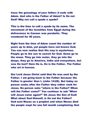 trace the genealogy of your father; it ends with
Adam. And who is the Father of Adam? Is He not
God? Why not call a spade a spade?
This is the time to call a spade by its name. The
movement of the Israelites from Egypt during the
deliverance to Canaan was parabolic. They
wondered for 40 years.
Right from the time of Adam count the number of
years up to date, yet people have not known God.
You can now realize that His way is mysterious.
People go to the sun to search for God. Some go to
the moon. They go into water, they go into the
deeps, they go to America, India and everywhere, but
was He lost? Here He is. He is the Father. The Father
who art in heaven.
Our Lord Jesus Christ said that He was sent by the
Father. I am going back to the Father because the
Father is greater than I. (John 14:28). But today no
person seeks after the Father they rather seek for
Jesus. No person asks "where is the Father? When
will the Father come?" You continue to ask "When
will Jesus come again?" Oh Jesus the Son of God!
What about God Himself, is He not the Father?
God sent Moses as a prophet and when Moses died
the people wept for one full month complaining that
 