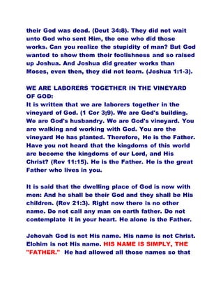 their God was dead. (Deut 34:8). They did not wait
unto God who sent Him, the one who did those
works. Can you realize the stupidity of man? But God
wanted to show them their foolishness and so raised
up Joshua. And Joshua did greater works than
Moses, even then, they did not learn. (Joshua 1:1-3).
WE ARE LABORERS TOGETHER IN THE VINEYARD
OF GOD:
It is written that we are laborers together in the
vineyard of God. (1 Cor 3;9). We are God's building.
We are God's husbandry. We are God's vineyard. You
are walking and working with God. You are the
vineyard He has planted. Therefore, He is the Father.
Have you not heard that the kingdoms of this world
are become the kingdoms of our Lord, and His
Christ? (Rev 11:15). He is the Father. He is the great
Father who lives in you.
It is said that the dwelling place of God is now with
men: And he shall be their God and they shall be His
children. (Rev 21:3). Right now there is no other
name. Do not call any man on earth father. Do not
contemplate it in your heart. He alone is the Father.
Jehovah God is not His name. His name is not Christ.
Elohim is not His name. HIS NAME IS SIMPLY, THE
"FATHER." He had allowed all those names so that
 