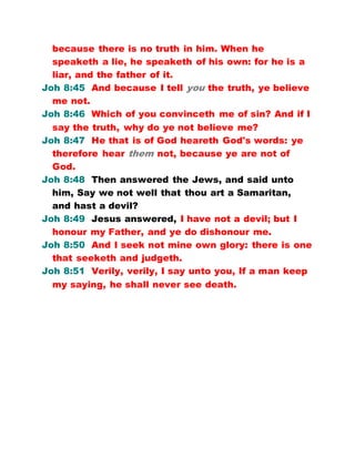 because there is no truth in him. When he
speaketh a lie, he speaketh of his own: for he is a
liar, and the father of it.
Joh 8:45 And because I tell you the truth, ye believe
me not.
Joh 8:46 Which of you convinceth me of sin? And if I
say the truth, why do ye not believe me?
Joh 8:47 He that is of God heareth God's words: ye
therefore hear them not, because ye are not of
God.
Joh 8:48 Then answered the Jews, and said unto
him, Say we not well that thou art a Samaritan,
and hast a devil?
Joh 8:49 Jesus answered, I have not a devil; but I
honour my Father, and ye do dishonour me.
Joh 8:50 And I seek not mine own glory: there is one
that seeketh and judgeth.
Joh 8:51 Verily, verily, I say unto you, If a man keep
my saying, he shall never see death.
 