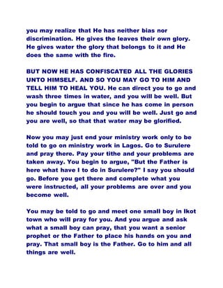 you may realize that He has neither bias nor
discrimination. He gives the leaves their own glory.
He gives water the glory that belongs to it and He
does the same with the fire.
BUT NOW HE HAS CONFISCATED ALL THE GLORIES
UNTO HIMSELF. AND SO YOU MAY GO TO HIM AND
TELL HIM TO HEAL YOU. He can direct you to go and
wash three times in water, and you will be well. But
you begin to argue that since he has come in person
he should touch you and you will be well. Just go and
you are well, so that that water may be glorified.
Now you may just end your ministry work only to be
told to go on ministry work in Lagos. Go to Surulere
and pray there. Pay your tithe and your problems are
taken away. You begin to argue, "But the Father is
here what have I to do in Surulere?" I say you should
go. Before you get there and complete what you
were instructed, all your problems are over and you
become well.
You may be told to go and meet one small boy in Ikot
town who will pray for you. And you argue and ask
what a small boy can pray, that you want a senior
prophet or the Father to place his hands on you and
pray. That small boy is the Father. Go to him and all
things are well.
 