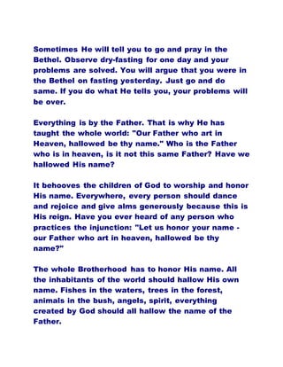 Sometimes He will tell you to go and pray in the
Bethel. Observe dry-fasting for one day and your
problems are solved. You will argue that you were in
the Bethel on fasting yesterday. Just go and do
same. If you do what He tells you, your problems will
be over.
Everything is by the Father. That is why He has
taught the whole world: "Our Father who art in
Heaven, hallowed be thy name." Who is the Father
who is in heaven, is it not this same Father? Have we
hallowed His name?
It behooves the children of God to worship and honor
His name. Everywhere, every person should dance
and rejoice and give alms generously because this is
His reign. Have you ever heard of any person who
practices the injunction: "Let us honor your name -
our Father who art in heaven, hallowed be thy
name?"
The whole Brotherhood has to honor His name. All
the inhabitants of the world should hallow His own
name. Fishes in the waters, trees in the forest,
animals in the bush, angels, spirit, everything
created by God should all hallow the name of the
Father.
 