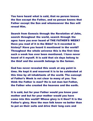 You have heard what is said, that no person knows
the Son except the Father, and no person knows that
Father except the Son and whomsoever the Son will
reveal Him.
Search from Genesis through the Revelation of John,
search throughout the world, search through the
ages: have you ever heard of THE FATHER'S WEEK?
Have you read of it in the Bible? Is it recorded in
history? Have you heard it mentioned in the world?
Throughout the whole universe this is the first time
such a week has ever been mentioned. I have never
heard of it myself. It is said that six days belong to
the thief and the seventh belongs to the farmer.
God has never revealed this week at any point in
time. He kept it and reserved it is to be celebrated at
this time by all inhabitants of the world. The concept
of Father's Week is not clear to many of you. You
think the Father is man? He is not man but Father,
the Father who created the heavens and the earth.
It is said, but for your Father would you know your
mother and but for your mother would you have
come into this world? Whose glory is it then? It is the
Father's glory. Now the men folk know no better than
to put on their suits and drive their long cars and
 