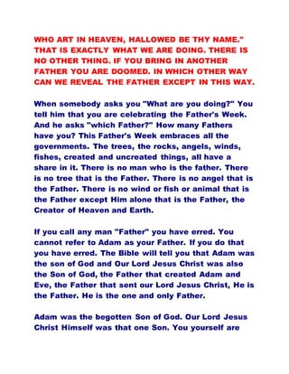 WHO ART IN HEAVEN, HALLOWED BE THY NAME."
THAT IS EXACTLY WHAT WE ARE DOING. THERE IS
NO OTHER THING. IF YOU BRING IN ANOTHER
FATHER YOU ARE DOOMED. IN WHICH OTHER WAY
CAN WE REVEAL THE FATHER EXCEPT IN THIS WAY.
When somebody asks you "What are you doing?" You
tell him that you are celebrating the Father's Week.
And he asks "which Father?" How many Fathers
have you? This Father's Week embraces all the
governments. The trees, the rocks, angels, winds,
fishes, created and uncreated things, all have a
share in it. There is no man who is the father. There
is no tree that is the Father. There is no angel that is
the Father. There is no wind or fish or animal that is
the Father except Him alone that is the Father, the
Creator of Heaven and Earth.
If you call any man "Father" you have erred. You
cannot refer to Adam as your Father. If you do that
you have erred. The Bible will tell you that Adam was
the son of God and Our Lord Jesus Christ was also
the Son of God, the Father that created Adam and
Eve, the Father that sent our Lord Jesus Christ, He is
the Father. He is the one and only Father.
Adam was the begotten Son of God. Our Lord Jesus
Christ Himself was that one Son. You yourself are
 